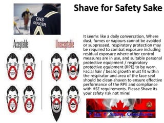 Shave for Safety Sake
It seems like a daily conversation, Where
dust, fumes or vapours cannot be avoided
or suppressed, respiratory protection may
be required to combat exposure including
residual exposure where other control
measures are in use, and suitable personal
protective equipment / respiratory
protective equipment (RPE) to be worn.
Facial hair / beard growth must fit within
the respirator and area of the face seal
should be clean-shaven to ensure effective
performance of the RPE and compliance
with HSE requirements. Please Shave its
your safety risk not mine!
 