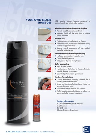 YOUR OWN BRAND
SHAVE GEL
YOB superior product features compared to
leading brands and private label products
Aluminium container instead of tin plate
■ Prevents unsightly corrosion and rust.
■ Improved ﬁnish of the can due to diverse
Haptic varnishes.
Printed cans
■ Product artwork printed directly on the can.
■ No label bubbles, cuts or loose edges from poorly
ﬁnished or applied stickers.
■ Superior overall appearance of your product,
even after extensive use.
Environmentally friendly packaging
■ No liquid gas propellant inside the can.
■ Can is ﬁlled with pure air.
■ Safer, easier disposal of empty cans.
Safer packaging
■ Bag-On-Valve System
■ No plug-ins on the bottom of the can eliminates
possible damage to the product.
■ Consistent performance is guaranteed.
Modern formulations
■ Quality formulation specially created for a
smooth, gentle and safe shave.
■ Strong post foaming effect transforms the gel into
a rich and creamy foam.
■ Special formulations for men and women.
■ Ability to customize product based on colour, fra-
grance and other product ingredients.
NO!
NO!
NO!
NO!
Contact Information:
YOUR OWN BRAND, North America
Dwight Laursen
561-346-1777
d.laursen@yourownbrand.com
 