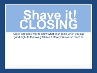 Shave it! 
CLOSING 
A nice and easy way to know what your doing when you say 
good night to the lovely Shave it store you love so much  
 