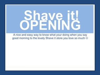 Shave it! 
OPENING 
A nice and easy way to know what your doing when you say 
good morning to the lovely Shave it store you love so much  
 