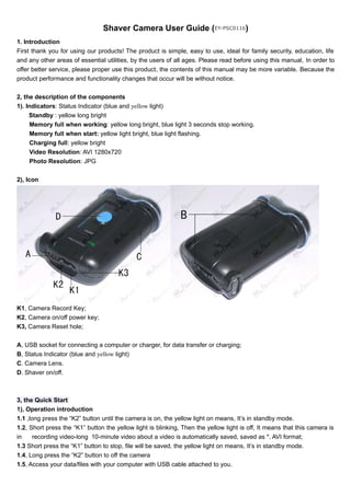Shaver Camera User Guide (EY-PSC0116) 
1. Introduction 
First thank you for using our products! The product is simple, easy to use, ideal for family security, education, life 
and any other areas of essential utilities, by the users of all ages. Please read before using this manual, In order to 
offer better service, please proper use this product, the contents of this manual may be more variable. Because the 
product performance and functionality changes that occur will be without notice. 
2, the description of the components 
1). Indicators: Status Indicator (blue and yellow light) 
Standby : yellow long bright 
Memory full when working: yellow long bright, blue light 3 seconds stop working. 
Memory full when start: yellow light bright, blue light flashing. 
Charging full: yellow bright 
Video Resolution: AVI 1280x720 
Photo Resolution: JPG 
2), Icon 
K1, Camera Record Key; 
K2, Camera on/off power key; 
K3, Camera Reset hole; 
A, USB socket for connecting a computer or charger, for data transfer or charging; 
B, Status Indicator (blue and yellow light) 
C. Camera Lens. 
D. Shaver on/off. 
3, the Quick Start 
1), Operation introduction 
1.1 ,long press the “K2” button until the camera is on, the yellow light on means, It’s in standby mode. 
1.2, Short press the “K1” button the yellow light is blinking, Then the yellow light is off, It means that this camera is 
in recording video-long 10-minute video about a video is automatically saved, saved as *. AVI format; 
1.3 Short press the “K1” button to stop, file will be saved, the yellow light on means, It’s in standby mode. 
1.4, Long press the “K2” button to off the camera 
1.5, Access your data/files with your computer with USB cable attached to you. 
 