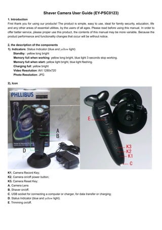 Shaver Camera User Guide (EY-PSC0123) 
1. Introduction 
First thank you for using our products! The product is simple, easy to use, ideal for family security, education, life 
and any other areas of essential utilities, by the users of all ages. Please read before using this manual, In order to 
offer better service, please proper use this product, the contents of this manual may be more variable. Because the 
product performance and functionality changes that occur will be without notice. 
2, the description of the components 
1). Indicators: Status Indicator (blue and yellow light) 
Standby : yellow long bright 
Memory full when working: yellow long bright, blue light 3 seconds stop working. 
Memory full when start: yellow light bright, blue light flashing. 
Charging full: yellow bright 
Video Resolution: AVI 1280x720 
Photo Resolution: JPG 
2), Icon 
K1, Camera Record Key; 
K2, Camera on/off power button; 
K3. Camera Reset Key; 
A, Camera Lens 
B, Shaver on/off. 
C. USB socket for connecting a computer or charger, for data transfer or charging; 
D. Status Indicator (blue and yellow light). 
E. Trimming on/off. 
 