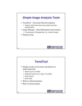 Simple Image Analysis Tools
• TrendTool – Univariate Data Investigation
• Analyze multivariate data using simple univariate
measurements
• Image Manager – Data Manipulation and Analysis
• Concatenating / Manipulating (e.g. rotation) Images
• Preprocessing
19
TrendTool
• Display results of univariate calculations on
multivariate data
• Signal at given variable
• Integrated signal across range of variables
• Peak position
• Peak width
• With or without baselines
• Ratio of measurements
20
 