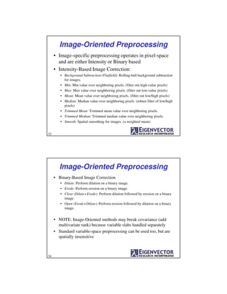 Image-Oriented Preprocessing
• Image-specific preprocessing operates in pixel-space
and are either Intensity or Binary based
• Intensity-Based Image Correction:
• Background Subtraction (Flatfield): Rolling-ball background subtraction
for images.
• Min: Min value over neighboring pixels. (filter out high-value pixels)
• Max: Max value over neighboring pixels. (filter out low-value pixels)
• Mean: Mean value over neighboring pixels. (filter out low/high pixels)
• Median: Median value over neighboring pixels. (robust filter of low/high
pixels)
• Trimmed Mean: Trimmed mean value over neighboring pixels.
• Trimmed Median: Trimmed median value over neighboring pixels.
• Smooth: Spatial smoothing for images. (a weighted mean)
33
Image-Oriented Preprocessing
• Binary-Based Image Correction
• Dilate: Perform dilation on a binary image.
• Erode: Perform erosion on a binary image.
• Close (Dilate+Erode): Perform dilation followed by erosion on a binary
image.
• Open (Erode+Dilate): Perform erosion followed by dilation on a binary
image.
• NOTE: Image-Oriented methods may break covariance (add
multivariate rank) because variable slabs handled separately
• Standard variable-space preprocessing can be used too, but are
spatially insensitive
34
 