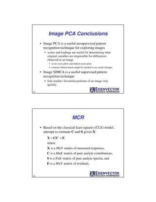 Image PCA Conclusions
• Image PCA is a useful unsupervised pattern
recognition technique for exploring images
• scores and loadings are useful for determining what
original variables are responsible for differences
observed in an image
• score-score plots and linked score plots
• contrast enhancement might be needed to see small changes
• Image SIMCA is a useful supervised pattern
recognition technique
• find similar / dissimilar portions of an image very
quickly
43
MCR
• Based on the classical least squares (CLS) model,
attempt to estimate C and S given X:
X = CST
+ E
where
X is a MxN matrix of measured responses,
C is a MxK matrix of pure analyte contributions,
S is a NxK matrix of pure analyte spectra, and
E is a MxN matrix of residuals.
44
 