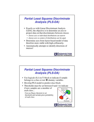 47
Partial Least Squares Discriminate
Analysis (PLS-DA)
• Exactly as with Linear Discriminant Analysis
(LDA), the objective is to determine an axis to
project data on that discriminates between classes
• choose axis so individual distributions are narrow
• choose axis so centers of distributions are far apart
• Determine axes from factor-based model of data
therefore more stable with high collinearity.
• Automatically attempts to identify directions of
interest!
48
• Use logicals (0,1) in Y-block to indicate if sample
belongs to a class or not dummy variables
• Develop PLS model to predict class block
• Thresholds must be set between 0 and 1 to indicate
if new samples are a member of
each class...
Can use Bayes theorem to set
threshold and include prior probability
of each class
Partial Least Squares Discriminate
Analysis (PLS-DA)
Regression
Vector
Threshold
 