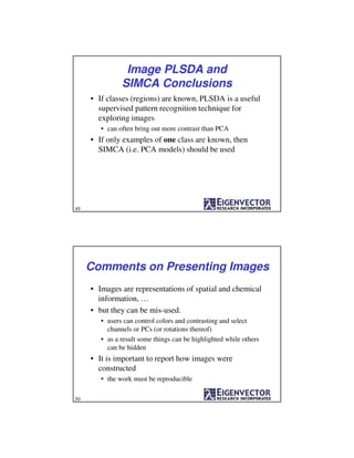 Image PLSDA and
SIMCA Conclusions
• If classes (regions) are known, PLSDA is a useful
supervised pattern recognition technique for
exploring images
• can often bring out more contrast than PCA
• If only examples of one class are known, then
SIMCA (i.e. PCA models) should be used
49
Comments on Presenting Images
• Images are representations of spatial and chemical
information, …
• but they can be mis-used.
• users can control colors and contrasting and select
channels or PCs (or rotations thereof)
• as a result some things can be highlighted while others
can be hidden
• It is important to report how images were
constructed
• the work must be reproducible
50
 