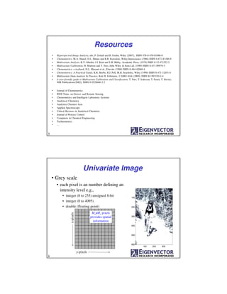 Resources
• Hyperspectral Image Analysis, eds. P. Geladi and H. Grahn, Wiley (2007), ISBN 978-0-470-01086-0
• Chemometrics, M.A. Sharaf, D.L. Illman and B.R. Kowalski, Wiley-Interscience (1986) ISBN 0-471-83106-9
• Multivariate Analysis, K.V. Mardia, J.I. Kent and J.M. Bibby, Academic Press, (1979) ISBN 0-12-471252-2
• Multivariate Calibration, H. Martens and T. Næs, John Wiley & Sons Ltd. (1989) ISBN 0-471-90979-3
• Chemometrics: a textbook, D.L. Massart et al., Elsevier (1988) ISBN 0-444-42660-4
• Chemometrics: A Practical Guide, K.R. Beebe, R.J. Pell, M.B. Seasholtz, Wiley (1998) ISBN 0-471-12451-6
• Multivariate Data Analysis In Practice, Kim H. Esbensen, CAMO ASA (2000), ISBN 82-993330-2-4
• A user-friendly guide to Multivariate Calibration and Classification, T. Næs, T. Isaksson, T. Fearn, T. Davies,
NIR Publications(2002), ISBN 0-9528666-2-5
• Journal of Chemometrics
• IEEE Trans. on Geosci. and Remote Sensing
• Chemometrics and Intelligent Laboratory Systems
• Analytical Chemistry
• Analytica Chemica Acta
• Applied Spectroscopy
• Critical Reviews in Analytical Chemistry
• Journal of Process Control
• Computers in Chemical Engineering
• Technometrics
• ....
5
Univariate Image
• Grey scale
• each pixel is an number defining an
intensity level e.g.,
• integer (0 to 255) unsigned 8-bit
• integer (0 to 4095)
• double (floating point)
100 200 300
100
200
300
400
500
600
y-pixels
x-pixels
MxxMy pixels
provides spatial
information
6
 