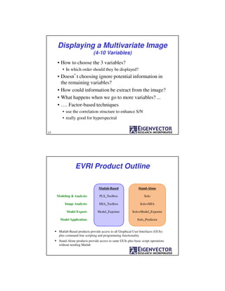 Displaying a Multivariate Image
(4-10 Variables)
• How to choose the 3 variables?
• In which order should they be displayed?
• Doesn’t choosing ignore potential information in
the remaining variables?
• How could information be extract from the image?
• What happens when we go to more variables? ...
• …. Factor-based techniques
• use the correlation structure to enhance S/N
• really good for hyperspectral
15
Matlab-Based Stand-Alone
PLS_Toolbox SoloModeling & Analysis:
MIA_Toolbox Solo+MIAImage Analysis:
Model_Exporter Solo+Model_ExporterModel Export:
Solo_PredictorModel Application:
Matlab-Based products provide access to all Graphical User Interfaces (GUIs)
plus command-line scripting and programming functionality
Stand-Alone products provide access to same GUIs plus basic script operations
without needing Matlab
EVRI Product Outline
 