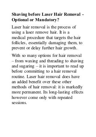 Shaving before Laser Hair Removal -
Optional or Mandatory?
Laser hair removal is the process of
using a laser remove hair. It is a
medical procedure that targets the hair
follicles, essentially damaging them, to
prevent or delay further hair growth.
With so many options for hair removal
– from waxing and threading to shaving
and sugaring – it is important to read up
before committing to a hair removal
routine. Laser hair removal does have
an added benefit over these other
methods of hair removal: it is markedly
more permanent. Its long-lasting effects
however come only with repeated
sessions.
 