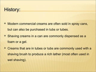 History:History:
 Modern commercial creams are often sold in spray cans,
but can also be purchased in tubs or tubes.
 Shaving creams in a can are commonly dispensed as a
foam or a gel.
 Creams that are in tubes or tubs are commonly used with a
shaving brush to produce a rich lather (most often used in
wet shaving).
 