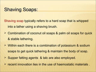 Shaving Soaps:Shaving Soaps:
Shaving soap typically refers to a hard soap that is whipped
into a lather using a shaving brush.
 Combination of coconut oil soaps & palm oil soaps for quick
& stable lathering.
 Within each there is a combination of potassium & sodium
soaps to get quick lathering & maintain the body of soap.
 Supper fatting agents & talc are also employed.
 recent innovation lies in the use of haemostatic materials .
 