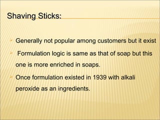 Shaving SticksShaving Sticks::
 Generally not popular among customers but it exist
 Formulation logic is same as that of soap but this
one is more enriched in soaps.
 Once formulation existed in 1939 with alkali
peroxide as an ingredients.
 