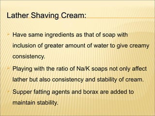 Lather Shaving Cream:Lather Shaving Cream:
 Have same ingredients as that of soap with
inclusion of greater amount of water to give creamy
consistency.
 Playing with the ratio of Na/K soaps not only affect
lather but also consistency and stability of cream.
 Supper fatting agents and borax are added to
maintain stability.
 
