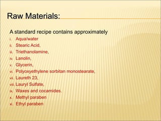 Raw Materials:Raw Materials:
A standard recipe contains approximately
i. Aqua/water
ii. Stearic Acid,
iii. Triethanolamine,
iv. Lanolin,
v. Glycerin,
vi. Polyoxyethylene sorbitan monostearate,
vii. Laureth 23,
viii. Lauryl Sulfate,
ix. Waxes and cocamides.
x. Methyl paraben
xi. Ethyl paraben
 
