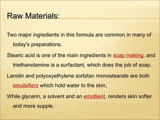 Raw Materials:Raw Materials:
Two major ingredients in this formula are common in many of
today's preparations.
Stearic acid is one of the main ingredients in soap making, and
triethanolamine is a surfactant, which does the job of soap.
Lanolin and polyoxyethylene sorbitan monostearate are both
emulsifiers which hold water to the skin,
While glycerin, a solvent and an emollient, renders skin softer
and more supple.
 