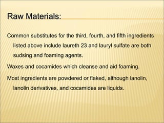 Raw Materials:Raw Materials:
Common substitutes for the third, fourth, and fifth ingredients
listed above include laureth 23 and lauryl sulfate are both
sudsing and foaming agents.
Waxes and cocamides which cleanse and aid foaming.
Most ingredients are powdered or flaked, although lanolin,
lanolin derivatives, and cocamides are liquids.
 