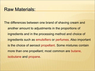 Raw Materials:Raw Materials:
The differences between one brand of shaving cream and
another amount to adjustments in the proportions of
ingredients and in the processing method and choice of
ingredients such as emulsifiers or perfumes. Also important
is the choice of aerosol propellant. Some mixtures contain
more than one propellant; most common are butane,
isobutane and propane.
 