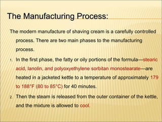 The Manufacturing Process:The Manufacturing Process:
The modern manufacture of shaving cream is a carefully controlled
process. There are two main phases to the manufacturing
process.
1. In the first phase, the fatty or oily portions of the formula—stearic
acid, lanolin, and polyoxyethylene sorbitan monostearate—are
heated in a jacketed kettle to a temperature of approximately 179
to 188°F (80 to 85°C) for 40 minutes.
2. Then the steam is released from the outer container of the kettle,
and the mixture is allowed to cool.
 