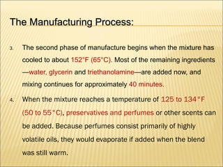 The Manufacturing Process:The Manufacturing Process:
3. The second phase of manufacture begins when the mixture has
cooled to about 152°F (65°C). Most of the remaining ingredients
—water, glycerin and triethanolamine—are added now, and
mixing continues for approximately 40 minutes.
4. When the mixture reaches a temperature of 125 to 134°F
(50 to 55°C), preservatives and perfumes or other scents can
be added. Because perfumes consist primarily of highly
volatile oils, they would evaporate if added when the blend
was still warm.
 