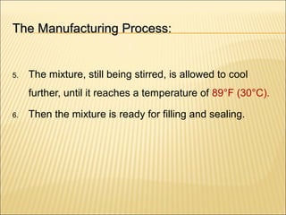 The Manufacturing Process:The Manufacturing Process:
5. The mixture, still being stirred, is allowed to cool
further, until it reaches a temperature of 89°F (30°C).
6. Then the mixture is ready for filling and sealing.
 
