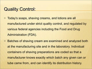 Quality Control:Quality Control:
o Today's soaps, shaving creams, and lotions are all
manufactured under strict quality control, and regulated by
various federal agencies including the Food and Drug
Administration (FDA).
o Batches of shaving cream are examined and analyzed both
at the manufacturing site and in the laboratory. Individual
containers of shaving preparations are coded so that a
manufacturer knows exactly which batch any given can or
tube came from, and can identify its distribution history.
 