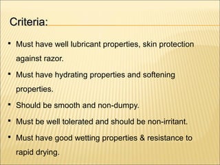 Criteria:Criteria:
 Must have well lubricant properties, skin protection
against razor.
 Must have hydrating properties and softening
properties.
 Should be smooth and non-dumpy.
 Must be well tolerated and should be non-irritant.
 Must have good wetting properties & resistance to
rapid drying.
 