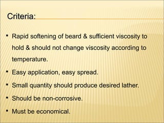 Criteria:Criteria:
 Rapid softening of beard & sufficient viscosity to
hold & should not change viscosity according to
temperature.
 Easy application, easy spread.
 Small quantity should produce desired lather.
 Should be non-corrosive.
 Must be economical.
 