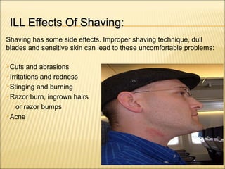 ILL Effects Of Shaving:ILL Effects Of Shaving:
Shaving has some side effects. Improper shaving technique, dull
blades and sensitive skin can lead to these uncomfortable problems:
Cuts and abrasions
Irritations and redness
Stinging and burning
Razor burn, ingrown hairs
or razor bumps
Acne
 
