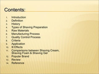 Contents:Contents:
1. Introduction
2. Definition
3. History
4. Types of Shaving Preparation
5. Raw Materials
6. Manufacturing Process
7. Quality Control Process
8. Criteria
9. Application
10. Ill Effects
11. Comparisons between Shaving Cream,
Shaving Foam & Shaving Gel
12. Popular Brand
13. Review
14. Reference
 
