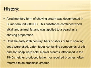 History:History:
 A rudimentary form of shaving cream was documented in
Sumer around3000 BC. This substance combined wood
alkali and animal fat and was applied to a beard as a
shaving preparation.
 Until the early 20th century, bars or sticks of hard shaving
soap were used. Later, tubes containing compounds of oils
and soft soap were sold. Newer creams introduced in the
1940s neither produced lather nor required brushes, often
referred to as brushless creams.
 