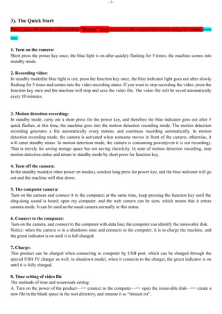 - 3 -
3). The Quick Start
Please press the remote control button “Reset” key to activate the camera first before using the camera every
time.
1. Turn on the camera:
Short press the power key once; the blue light is on after quickly flashing for 5 times; the machine comes into
standby mode.
2. Recording video:
In standby mode(the blue light is on), press the function key once, the blue indicator light goes out after slowly
flashing for 5 times and comes into the video recording status. If you want to stop recording the video, press the
function key once and the machine will stop and save the video file. The video file will be saved automatically
every 10 minutes.
3. Motion detection recording:
In standby mode, carry out a short press for the power key, and therefore the blue indicator goes out after 5
quick flashes; at this time, the machine goes into the motion detection recording mode. The motion detection
recording generates a file automatically every minute, and continues recording automatically. In motion
detection recording mode, the camera is activated when someone moves in front of the camera; otherwise, it
will enter standby status. In motion detection mode, the camera is consuming power(even it is not recording).
That is merely for saving storage space but not saving electricity. In state of motion detection recording, stop
motion detection status and return to standby mode by short press for function key.
4. Turn off the camera:
In the standby mode(or other power on modes), conduct long press for power key, and the blue indicator will go
out and the machine will shut down.
5. The computer camera:
Turn on the camera and connect it to the computer; at the same time, keep pressing the function key until the
ding-dong sound is heard; open my computer, and the web camera can be seen, which means that it enters
camera mode. It can be used as the usual camera normally in this status.
6. Connect to the computer:
Turn on the camera, and connect to the computer with data line; the computer can identify the removable disk.
Notice: when the camera is in a shutdown state and connects to the computer, it is to charge the machine, and
the green indicator is on until it is full charged.
7. Charge:
This product can be charged when connecting to computer by USB port, which can be charged through the
special USB 5V charger as well; in shutdown model, when it connects to the charger, the green indicator is on
until it is fully charged.
8. Time setting of video file
The methods of time and watermark setting:
A. Turn on the power of the product—>> connect to the computer—>> open the removable disk—>> create a
new file in the blank space in the root directory, and rename it as “timeset.txt”.
 