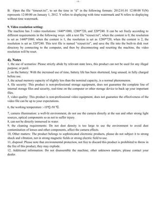 - 4 -
B. Open the file “timeset.txt”, to set the time in “d” in the following formats: 2012.01.01 12:00:00 Y(N)
represents 12:00:00 on January 1, 2012. Y refers to displaying with time watermark and N refers to displaying
without time watermark.
9. Video resolution setting:
The machine has 3 video resolutions: 1440*1080, 1280*720, and 320*240. It can be set freely according to
different requirements in the following ways: edit a text file “sizeset.txt”, when the content is 0, the resolution
is set as 1440*1080; when the content is 1, the resolution is set as 1280*720; when the content is 2, the
resolution is set as 320*240. This text file is named “sizeset.txt”, and save the file into the built-in disk root
directory by connecting to the computer, and then by disconnecting and resetting the machine, the video
resolution will be reset.
4). Notes
1, the use of scenarios: Please strictly abide by relevant state laws, this product can not be used for any illegal
purpose, or peril.
2, on the battery: With the increased use of time, battery life has been shortened, long unused, in fully charged
before use.
3, the actual memory capacity of slightly less than the nominal capacity, is a normal phenomenon.
4, file security: This product is non-professional storage equipment, does not guarantee the complete line of
internal storage files and security, real-time on the computer or other storage device to back up your important
files.
5, video quality: This product is non-professional video equipment, does not guarantee the effectiveness of the
video file can be up to your expectations.
6, the working temperature :-10℃-50 .℃
7, camera illumination: a well-lit environment, do not use the camera directly at the sun and other strong light
sources, optical components so as not to suffer injury.
8, can not be directly immersed in water.
9, the cleaning requirements: Do not dust density is too large to use the environment to avoid dust
contamination of lenses and other components, affect the camera effects.
10, Other matters: The product belongs to sophisticated electronic products, please do not subject it to strong
shock and vibration, not in strong magnetic fields or strong electric field to use.
11, disposal: Please note that environmental protection, not free to discard this product is prohibited to throw in
the fire of this product, they may explode.
12, Additional information: Do not disassemble the machine, other unknown matters, please contact your
dealer.
 