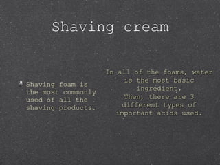 Shaving foam is
the most commonly
used of all the
shaving products.
Shaving cream
In all of the foams, waterIn all of the foams, water
is the most basicis the most basic
ingredient.ingredient.
Then, there are 3Then, there are 3
different types ofdifferent types of
important acids used.important acids used.
 
