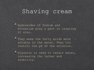 Shaving cream
Hydroxides of Sodium and
Potassium play a part in creating
it also.
They make the fatty acids more
soluble in the water. They too
control the pH of the solution.
Glycerin is used to retain water,
increasing the lather and
stability.
 