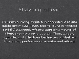 Shaving cream
To make shaving foam, the essential oils andTo make shaving foam, the essential oils and
acids are mixed. Then, the mixture is heatedacids are mixed. Then, the mixture is heated
to180 degrees. After a certain amount ofto180 degrees. After a certain amount of
time, the mixture is cooled. Then, water,time, the mixture is cooled. Then, water,
glycerin, and triethanolamine are added. Atglycerin, and triethanolamine are added. At
this point, perfumes or scents and added.this point, perfumes or scents and added.
 