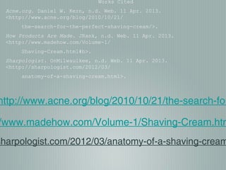 Works Cited
Acne.org. Daniel W. Kern, n.d. Web. 11 Apr. 2013.
<http://www.acne.org/blog/2010/10/21/
the-search-for-the-perfect-shaving-cream/>.
How Products Are Made. JRank, n.d. Web. 11 Apr. 2013.
<http://www.madehow.com/Volume-1/
Shaving-Cream.html#b>.
Sharpologist. OnMilwaulkee, n.d. Web. 11 Apr. 2013.
<http://sharpologist.com/2012/03/
anatomy-of-a-shaving-cream.html>.
http://www.acne.org/blog/2010/10/21/the-search-for
/www.madehow.com/Volume-1/Shaving-Cream.htm
sharpologist.com/2012/03/anatomy-of-a-shaving-cream
 