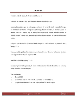 SHAVUOT
w w w . g o z o y p a z . m x Página 3
Todo depende de Israel, Deuteronomio 32 verso 8.
El Pueblo de Israel era uno, ver Génesis 2:24 y Hechos 2 verso 1 y 2.
Los estudiosos dicen que los relámpagos de Éxodo 20 verso 18, fue la voz de Elohim que
se dividió en 70 idiomas o lenguas que todos pudieron entender, lo mismo sucedió en
Hechos 2:1 al 11. El falso don de lenguas que pronuncian algunas denominaciones de
“bibibi, bababa”, eso es una falsedad, debe ser un idioma, tal vez no lo entendamos pero
existe.
Compare Juan 8 verso 56 y Génesis 22:14, siempre se habla de tercer día, Génesis 19:5 y
Génesis 22:4.
Fue voluntad del padre ofrecer a su hijo, ver Isaías 53 verso 10, como lo iba a ser Abraham
por un gozo obediente, ver Filipenses 2:8.
Lea Génesis 22:16 y Hebreos 11:17.
La zarza representa los pecados, la tierra maldecida en el libro de Bereshit y sin embargo
desde ahí habló Elohim a Moshé.
Tres trompetas:
1. Éxodo 19:19
2. La ultima se toca en Yom Teruah, 1 Corintios 15 verso 51 al 53.
3. La gran trompeta sonará en Yom Kippur, Mateo 24 verso 30 y 31.
 