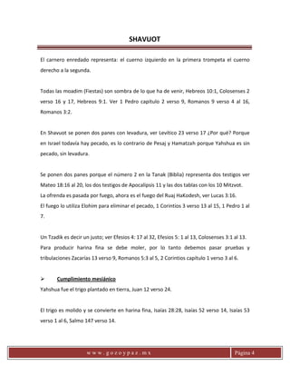 SHAVUOT
w w w . g o z o y p a z . m x Página 4
El carnero enredado representa: el cuerno izquierdo en la primera trompeta el cuerno
derecho a la segunda.
Todas las moadim (Fiestas) son sombra de lo que ha de venir, Hebreos 10:1, Colosenses 2
verso 16 y 17, Hebreos 9:1. Ver 1 Pedro capítulo 2 verso 9, Romanos 9 verso 4 al 16,
Romanos 3:2.
En Shavuot se ponen dos panes con levadura, ver Levítico 23 verso 17 ¿Por qué? Porque
en Israel todavía hay pecado, es lo contrario de Pesaj y Hamatzah porque Yahshua es sin
pecado, sin levadura.
Se ponen dos panes porque el número 2 en la Tanak (Biblia) representa dos testigos ver
Mateo 18:16 al 20, los dos testigos de Apocalipsis 11 y las dos tablas con los 10 Mitzvot.
La ofrenda es pasada por fuego, ahora es el fuego del Ruaj HaKodesh, ver Lucas 3:16.
El fuego lo utiliza Elohim para eliminar el pecado, 1 Corintios 3 verso 13 al 15, 1 Pedro 1 al
7.
Un Tzadik es decir un justo; ver Efesios 4: 17 al 32, Efesios 5: 1 al 13, Colosenses 3:1 al 13.
Para producir harina fina se debe moler, por lo tanto debemos pasar pruebas y
tribulaciones Zacarías 13 verso 9, Romanos 5:3 al 5, 2 Corintios capítulo 1 verso 3 al 6.
 Cumplimiento mesiánico
Yahshua fue el trigo plantado en tierra, Juan 12 verso 24.
El trigo es molido y se convierte en harina fina, Isaías 28:28, Isaías 52 verso 14, Isaías 53
verso 1 al 6, Salmo 147 verso 14.
 