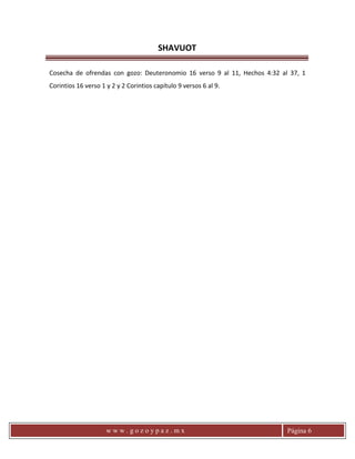 SHAVUOT
w w w . g o z o y p a z . m x Página 6
Cosecha de ofrendas con gozo: Deuteronomio 16 verso 9 al 11, Hechos 4:32 al 37, 1
Corintios 16 verso 1 y 2 y 2 Corintios capítulo 9 versos 6 al 9.
 