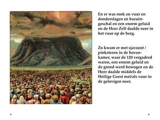 En er was rook en vuur en
donderslagen en bazuin-
geschal en een enorm geluid
en de Heer Zelf daalde neer in
het vuur op de berg.


Zo kwam er met sjavoeot /
pinksteren in de boven-
kamer, waar de 120 vergaderd
waren, een enorm geluid en
de grond werd bewogen en de
Heer daalde middels de
Heilige Geest met/als vuur in
de gelovigen neer.
 