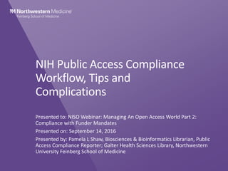 NIH Public Access Compliance
Workflow, Tips and
Complications
Presented to: NISO Webinar: Managing An Open Access World Part 2:
Compliance with Funder Mandates
Presented on: September 14, 2016
Presented by: Pamela L Shaw, Biosciences & Bioinformatics Librarian, Public
Access Compliance Reporter; Galter Health Sciences Library, Northwestern
University Feinberg School of Medicine
 