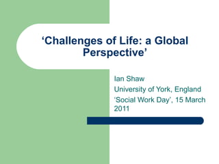‘Challenges of Life: a Global
Perspective’
Ian Shaw
University of York, England
‘Social Work Day’, 15 March
2011

 