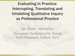 Evaluating in Practice:
Interrupting, Translating and
Inhabiting Qualitative Inquiry
as Professional Practice
Ian Shaw - Workshop
European Conference for Social
Work Research, Oxford, 2011

 