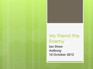 My Friend the
Enemy
Ian Shaw
Aalborg
10 October 2012

 