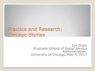 Practice and Research:
Chicago Stories
Ian Shaw
Graduate School of Social Service
Administration,
University of Chicago, May 4, 2011

 