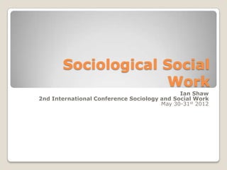 Sociological Social
Work
Ian Shaw
2nd International Conference Sociology and Social Work
May 30-31st 2012

 