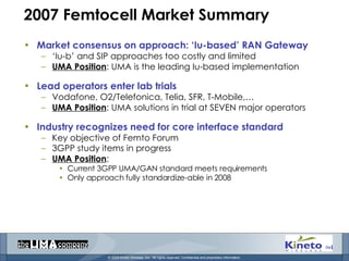 2007 Femtocell Market Summary Market consensus on approach: ‘Iu-based’ RAN Gateway ‘ Iu-b’ and SIP approaches too costly and limited UMA Position : UMA is the leading Iu-based implementation Lead operators enter lab trials  Vodafone, O2/Telefonica, Telia, SFR, T-Mobile,… UMA Position : UMA solutions in trial at SEVEN major operators Industry recognizes need for core interface standard Key objective of Femto Forum  3GPP study items in progress UMA Position :  Current 3GPP UMA/GAN standard meets requirements Only approach fully standardize-able in 2008 