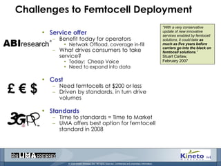 Challenges to Femtocell Deployment Service offer Benefit today for operators Network Offload, coverage in-fill What drives consumers to take service? Today:  Cheap Voice Need to expand into data Cost Need femtocells at $200 or less Driven by standards, in turn drive volumes Standards Time to standards = Time to Market UMA offers best option for femtocell standard in 2008 “ With a very conservative update of new innovative services enabled by femtocell solutions, it could take  as much as five years before carriers go into the black on femtocell solutions .” Stuart Carlaw,  February 2007 £ € $ 