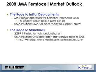 2008 UMA Femtocell Market Outlook The Race to Initial Deployments Most major operators will field trial femtocells 2008 For leaders: trials in 1H08 -> pilots in 2H08 UMA Position : UMA solutions ready to support, NOW The Race to Standards 3GPP initiates formal standardization  UMA Position : Only approach standardize-able in 2008 NEC, Motorola, Kineto making joint submissions to 3GPP 